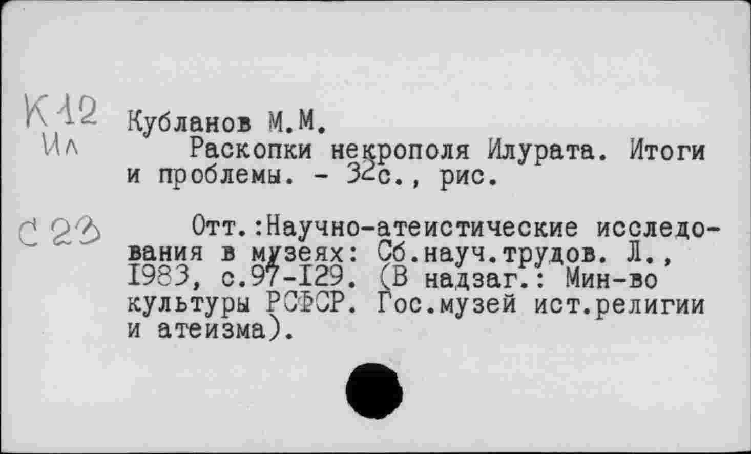 ﻿КА2 Ил
0 2^
Кубланов М.М.
Раскопки некрополя Илурата. Итоги и проблемы. - З^с., рис.
Отт.: Научно-атеистические исследования в музеях: Сб.науч.трудов. Л., 1983, с.97-129. (В надзаг.: Мин-во культуры РСФСР. Гос.музей ист.религии и атеизма).